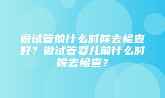 做试管前什么时候去检查好？做试管婴儿前什么时候去检查？