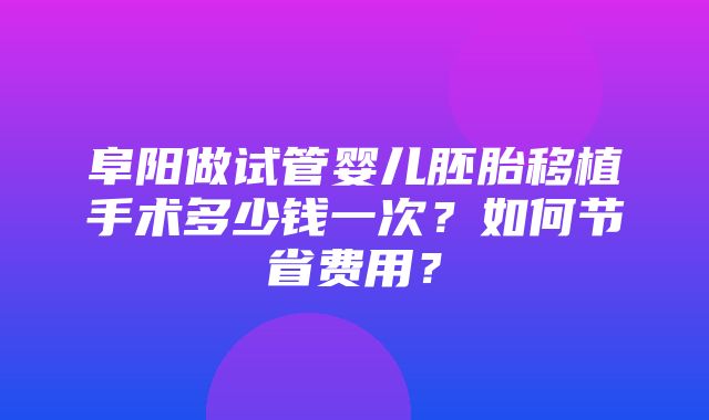 阜阳做试管婴儿胚胎移植手术多少钱一次？如何节省费用？