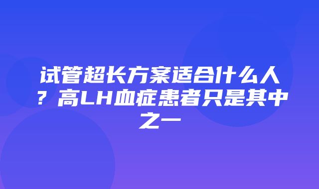 试管超长方案适合什么人？高LH血症患者只是其中之一