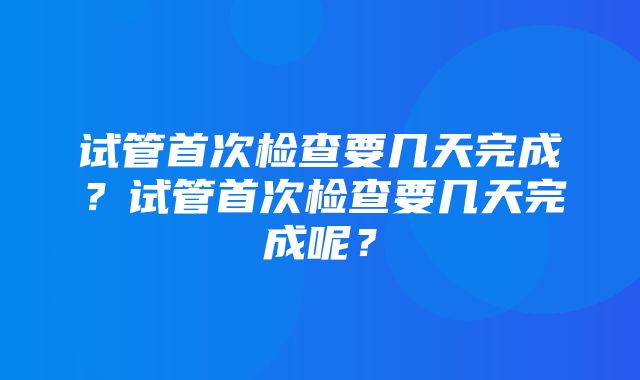 试管首次检查要几天完成？试管首次检查要几天完成呢？