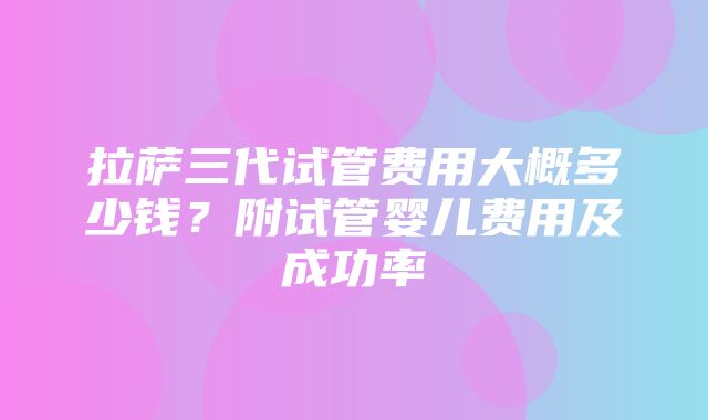 拉萨三代试管费用大概多少钱？附试管婴儿费用及成功率