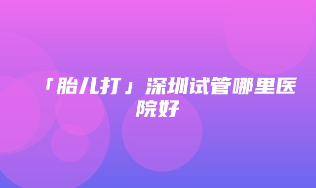 「胎儿打」深圳试管哪里医院好