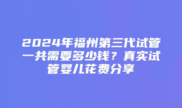 2024年福州第三代试管一共需要多少钱？真实试管婴儿花费分享