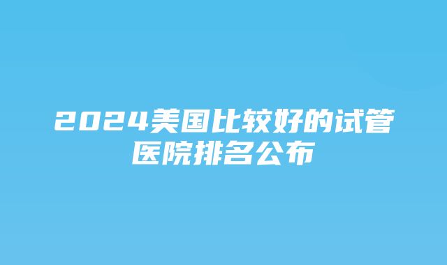 2024美国比较好的试管医院排名公布