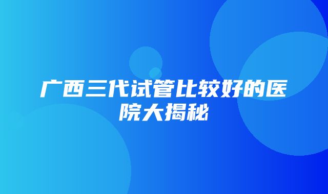 广西三代试管比较好的医院大揭秘