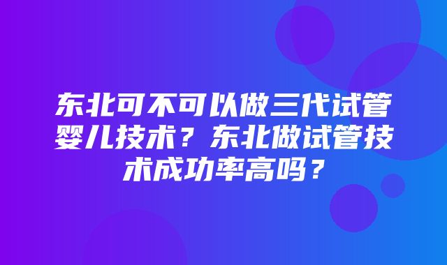 东北可不可以做三代试管婴儿技术？东北做试管技术成功率高吗？