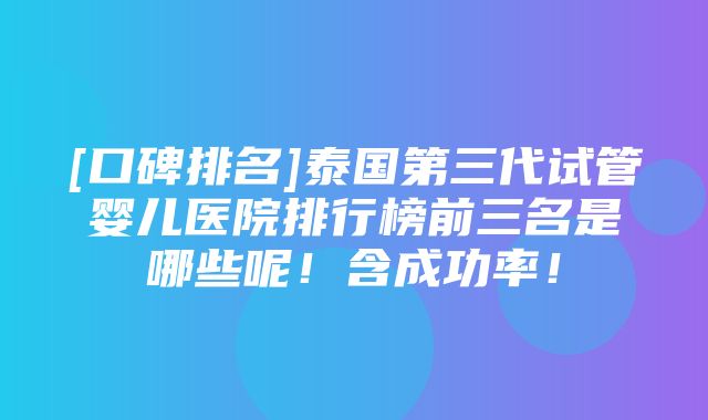 [口碑排名]泰国第三代试管婴儿医院排行榜前三名是哪些呢！含成功率！