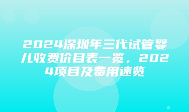 2024深圳年三代试管婴儿收费价目表一览，2024项目及费用速览