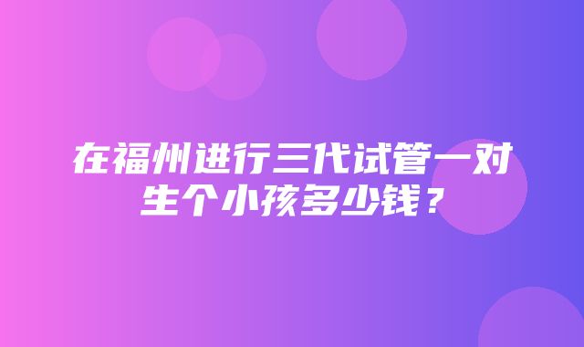 在福州进行三代试管一对生个小孩多少钱？