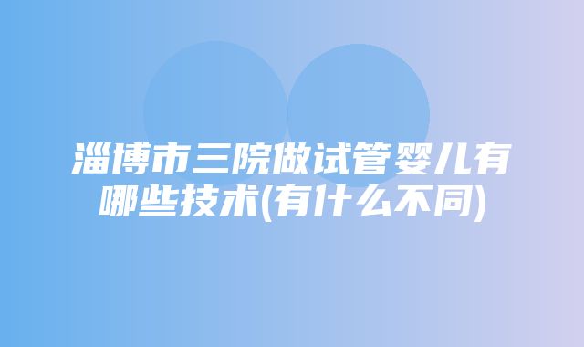 淄博市三院做试管婴儿有哪些技术(有什么不同)