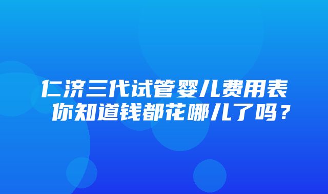 仁济三代试管婴儿费用表 你知道钱都花哪儿了吗？