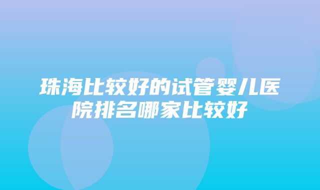 珠海比较好的试管婴儿医院排名哪家比较好