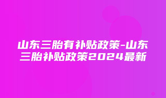 山东三胎有补贴政策-山东三胎补贴政策2024最新