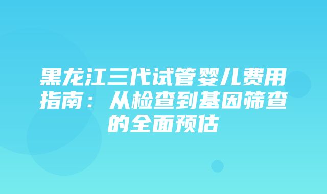 黑龙江三代试管婴儿费用指南：从检查到基因筛查的全面预估