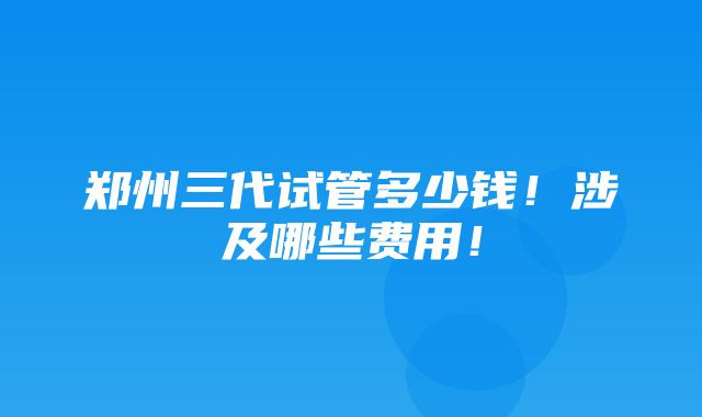 郑州三代试管多少钱！涉及哪些费用！