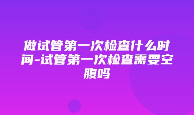 做试管第一次检查什么时间-试管第一次检查需要空腹吗