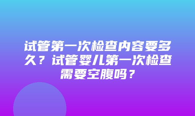 试管第一次检查内容要多久？试管婴儿第一次检查需要空腹吗？