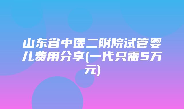 山东省中医二附院试管婴儿费用分享(一代只需5万元)