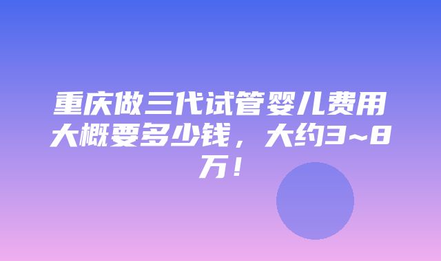 重庆做三代试管婴儿费用大概要多少钱，大约3~8万！