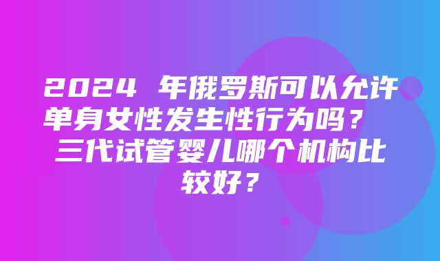 2024 年俄罗斯可以允许单身女性发生性行为吗？ 三代试管婴儿哪个机构比较好？