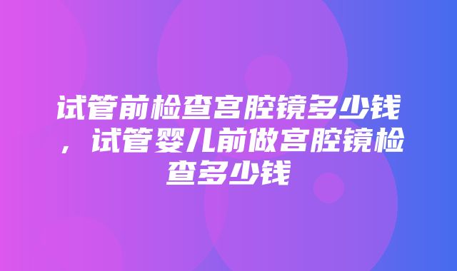 试管前检查宫腔镜多少钱，试管婴儿前做宫腔镜检查多少钱