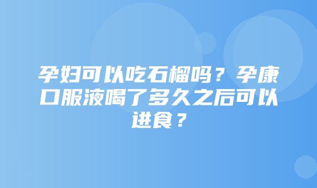 孕妇可以吃石榴吗？孕康口服液喝了多久之后可以进食？