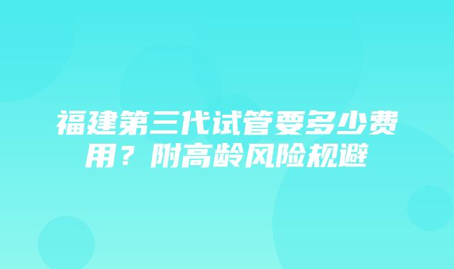 福建第三代试管要多少费用？附高龄风险规避