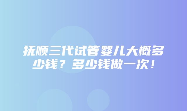 抚顺三代试管婴儿大概多少钱？多少钱做一次！