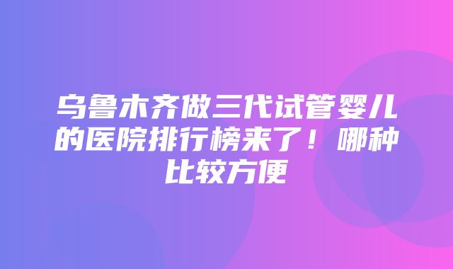 乌鲁木齐做三代试管婴儿的医院排行榜来了！哪种比较方便