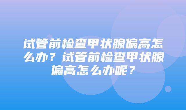 试管前检查甲状腺偏高怎么办？试管前检查甲状腺偏高怎么办呢？