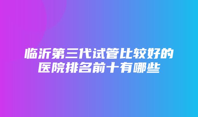 临沂第三代试管比较好的医院排名前十有哪些