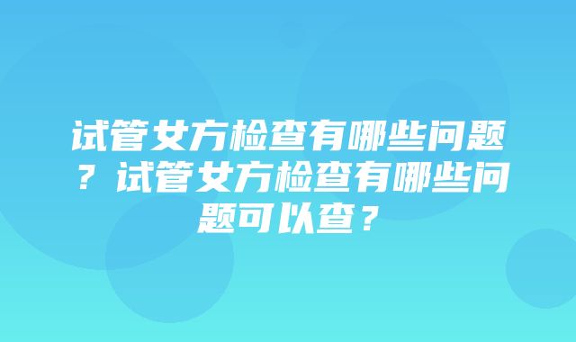 试管女方检查有哪些问题？试管女方检查有哪些问题可以查？