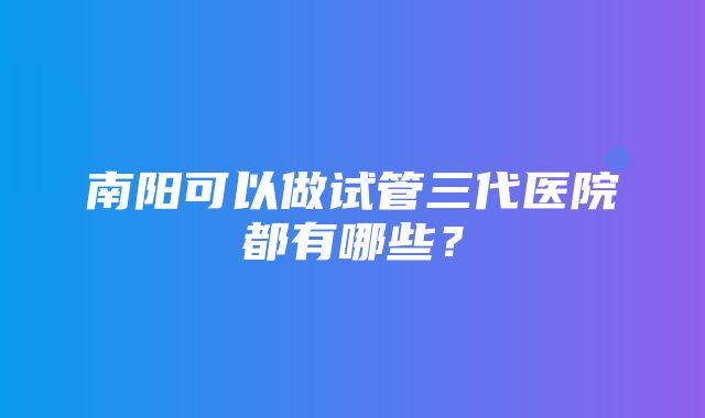 南阳可以做试管三代医院都有哪些？