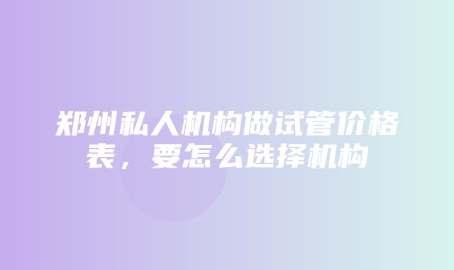 郑州私人机构做试管价格表，要怎么选择机构