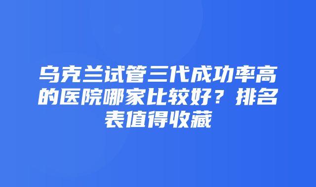 乌克兰试管三代成功率高的医院哪家比较好？排名表值得收藏