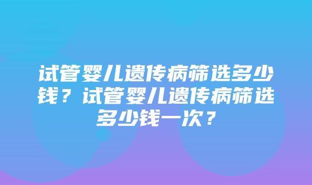 试管婴儿遗传病筛选多少钱？试管婴儿遗传病筛选多少钱一次？