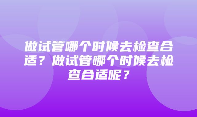 做试管哪个时候去检查合适？做试管哪个时候去检查合适呢？