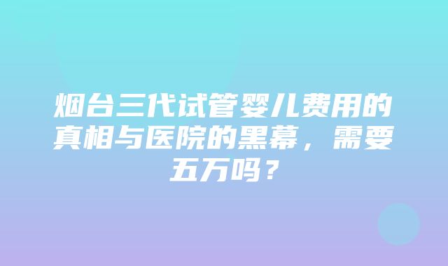 烟台三代试管婴儿费用的真相与医院的黑幕，需要五万吗？