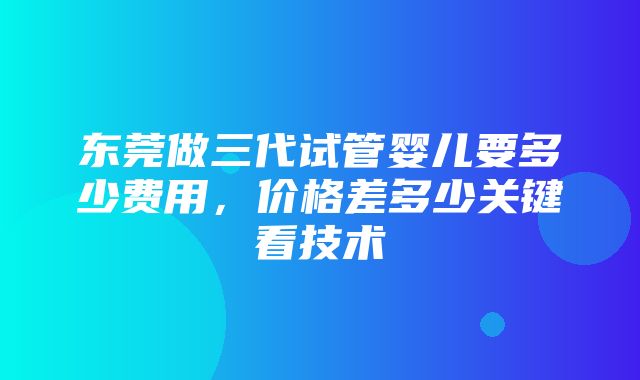 东莞做三代试管婴儿要多少费用，价格差多少关键看技术