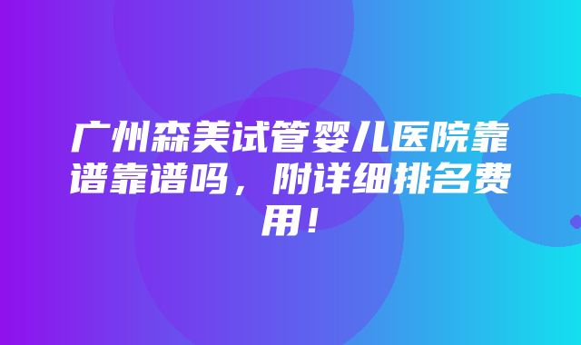 广州森美试管婴儿医院靠谱靠谱吗，附详细排名费用！