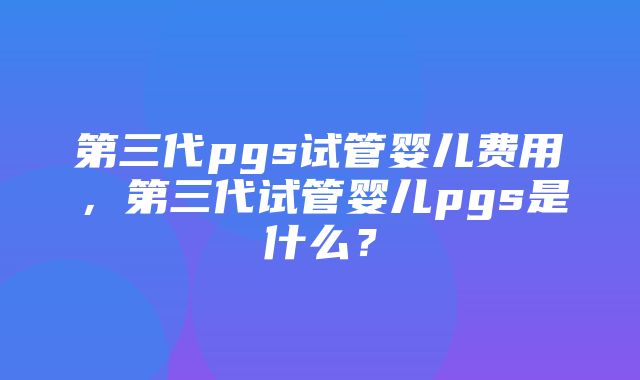 第三代pgs试管婴儿费用，第三代试管婴儿pgs是什么？