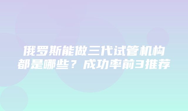 俄罗斯能做三代试管机构都是哪些？成功率前3推荐