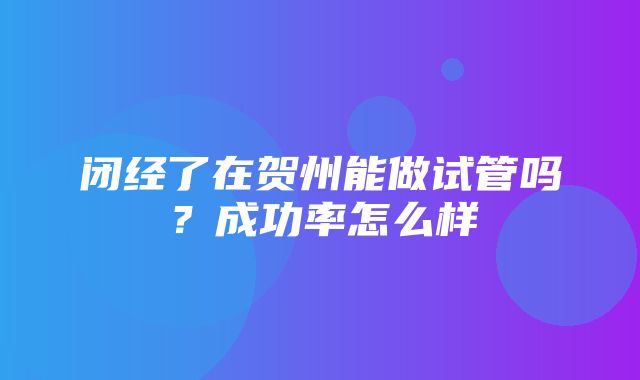 闭经了在贺州能做试管吗？成功率怎么样