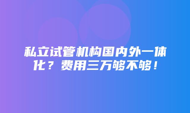 私立试管机构国内外一体化？费用三万够不够！