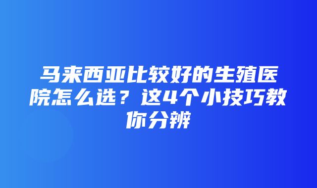 马来西亚比较好的生殖医院怎么选？这4个小技巧教你分辨