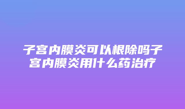 子宫内膜炎可以根除吗子宫内膜炎用什么药治疗