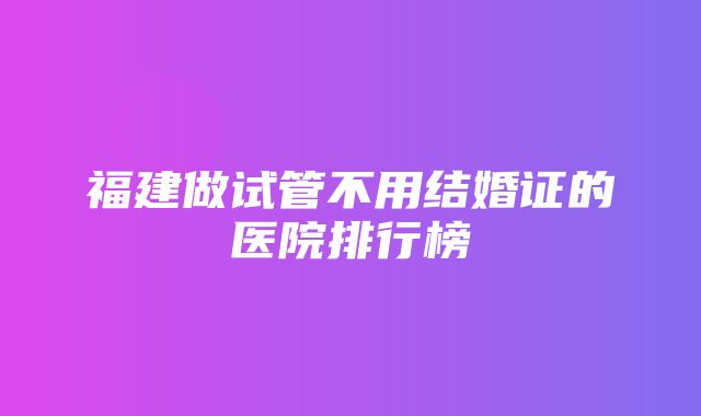 福建做试管不用结婚证的医院排行榜