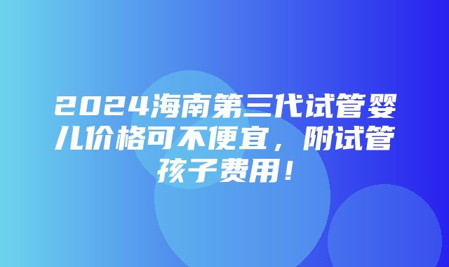 2024海南第三代试管婴儿价格可不便宜，附试管孩子费用！