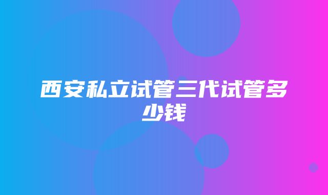 西安私立试管三代试管多少钱