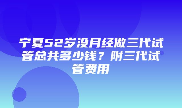 宁夏52岁没月经做三代试管总共多少钱？附三代试管费用